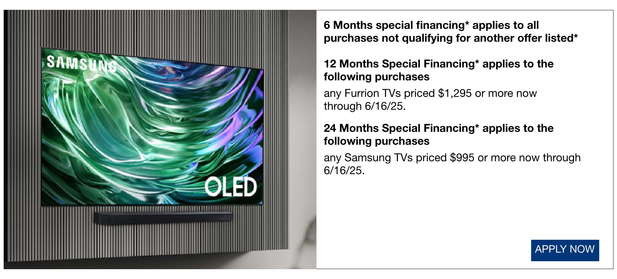 6 Months special financing* applies to all purchases not qualifying for another offer listed* 12 Months Special Financing applies to the following purchases any Furrion TVs prices $1295 or more now through 6/16/25. 24 Months Special Financing applies to the following purchases any Samsung TVs priced $995 or more now through 6/16/25.