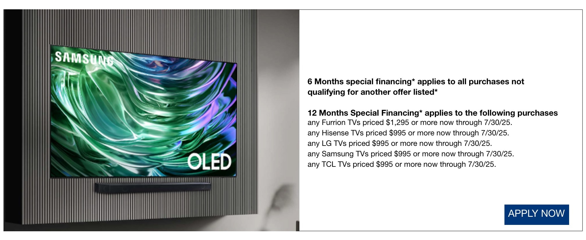 6 Months special financing* applies to all purchases not qualifying for another offer listed* 12 Months Special Financing* applies to the following purchases any Furrion TVs priced $1,295 or more now through 7/30/25. any Hisense TVs priced $995 or more now through 7/30/25. any LG TVs priced $995 or more now through 7/30/25. any Samsung TVs priced $995 or more now through 7/30/25. any TCL TVs priced $995 or more now through 7/30/25.