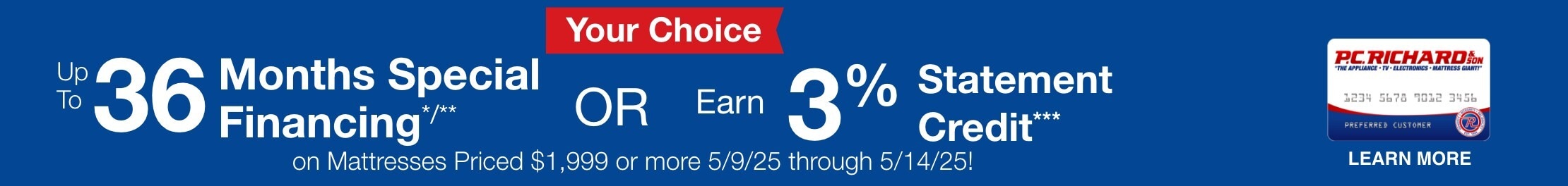 Your Choice! Up to 36 months special financing or earn 3% statement credit on Mattresses priced $1999 or more. 5/9/25 through 5/14/25.