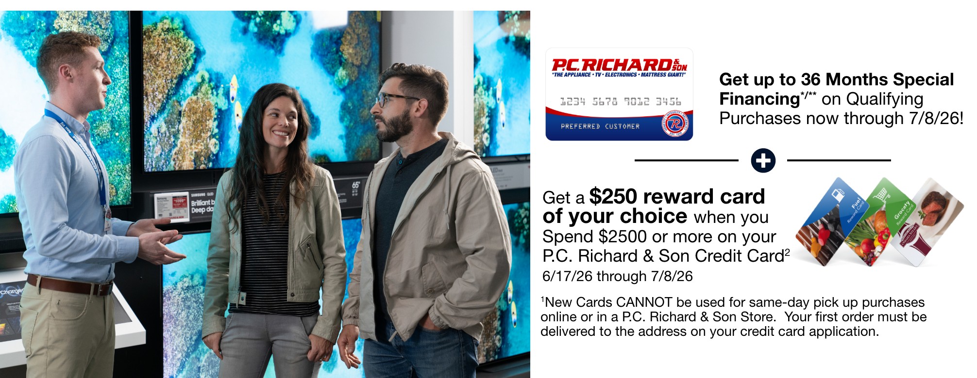 get up to 36 months special financing on qualifying purchases now through 7/8/26 plus get a 250 dollar reward card of your choice when you spend 2500 dollars or more on your PC Richard and Son Credit Card 6/17/26 through 7/8/26 New card cannot be used for same day pick up purchases online or in a PC Richard and Son store your first order must be delivered to the address on your credit card application 