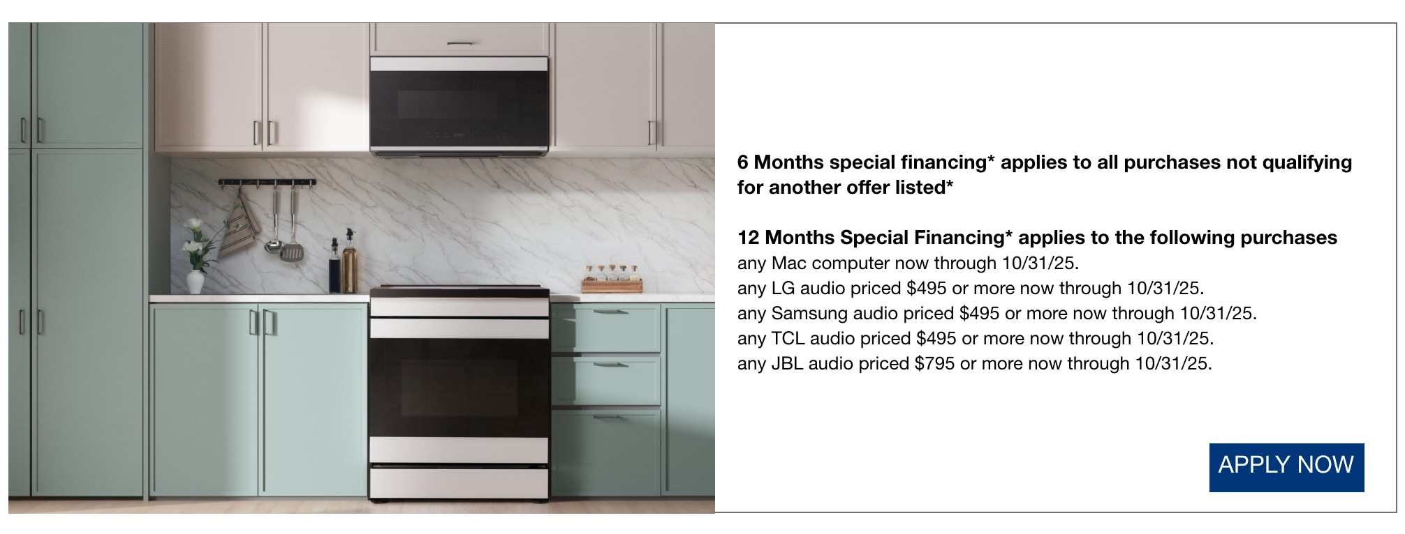 6 Months special financing* applies to all purchases not qualifying for another offer listed* 12 Months Special Financing* applies to the following purchases any Mac computer now through 10/31/25. any LG audio priced $495 or more now through 10/31/25. any Samsung audio priced $495 or more now through 10/31/25. any TCL audio priced $495 or more now through 10/31/25. any JBL audio priced $795 or more now through 10/31/25.