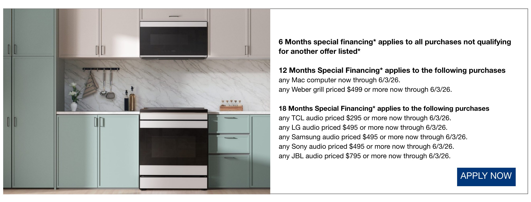6 Months special financing* applies to all purchases not qualifying for another offer listed*  12 Months Special Financing* applies to the following purchases  any Mac computer now through 6/3/26.  any Weber grill priced $499 or more now through 6/3/26.  18 Months Special Financing* applies to the following purchases  any TCL audio priced $295 or more now through 6/3/26.  any LG audio priced $495 or more now through 6/3/26.  any Samsung audio priced $495 or more now through 6/3/26.  any Sony audio priced $495 or more now through 6/3/26.  any JBL audio priced $795 or more now through 6/3/26.