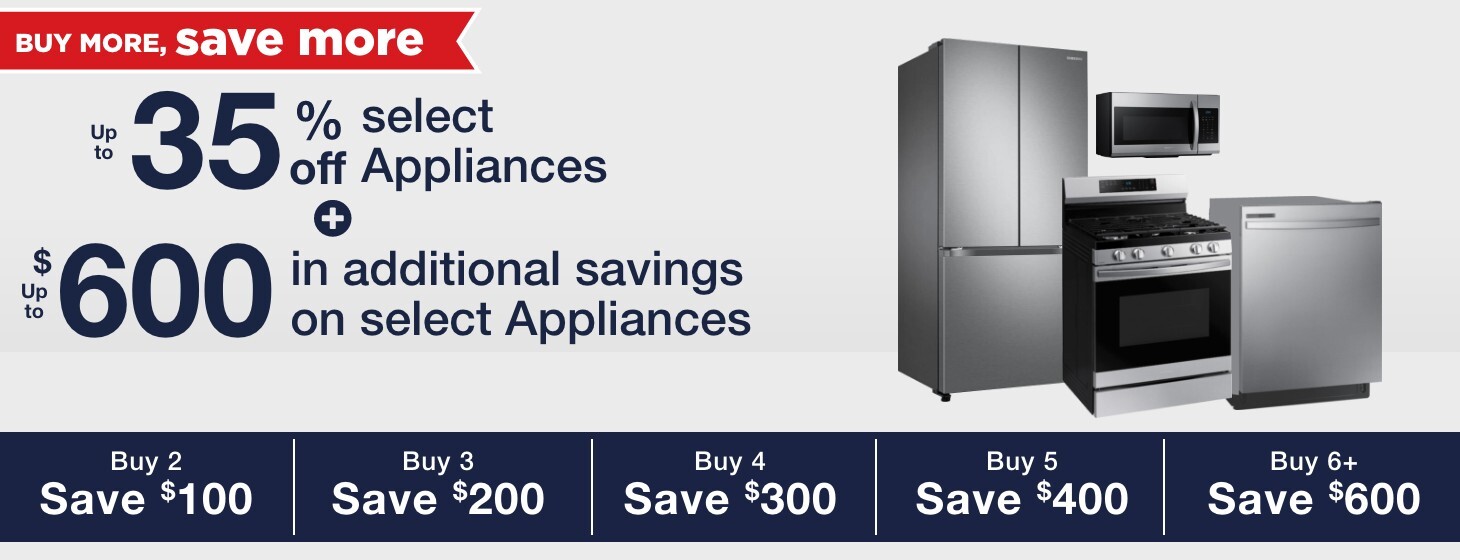 Up to 35% off select appliances + up to $600 in additional savings on select appliances buy 2 save $100 buy 3 save $200 buy 4 save $300 buy 5 save $400 buy 6 save $600