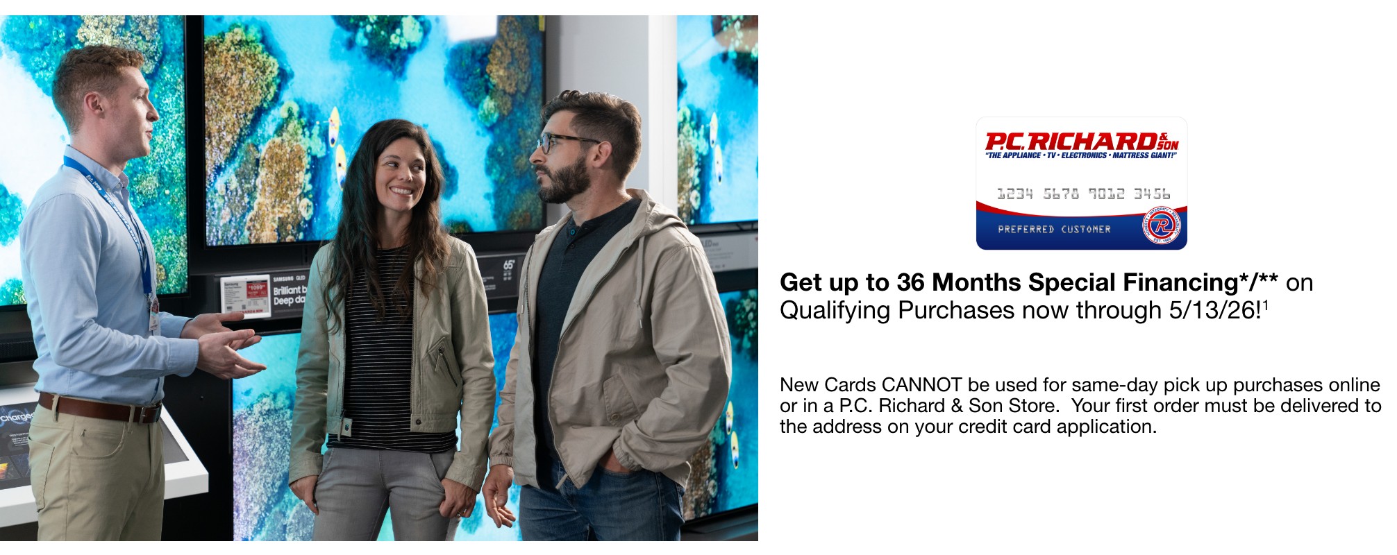 Get up to 36 Months Special Financing*   on Qualifying Purchases now through 5/13/26!   New Cards CANNOT be used for same-day pick up purchases online or in a P.C. Richard & Son Store.  Your first order must be delivered to the address on your credit card application.