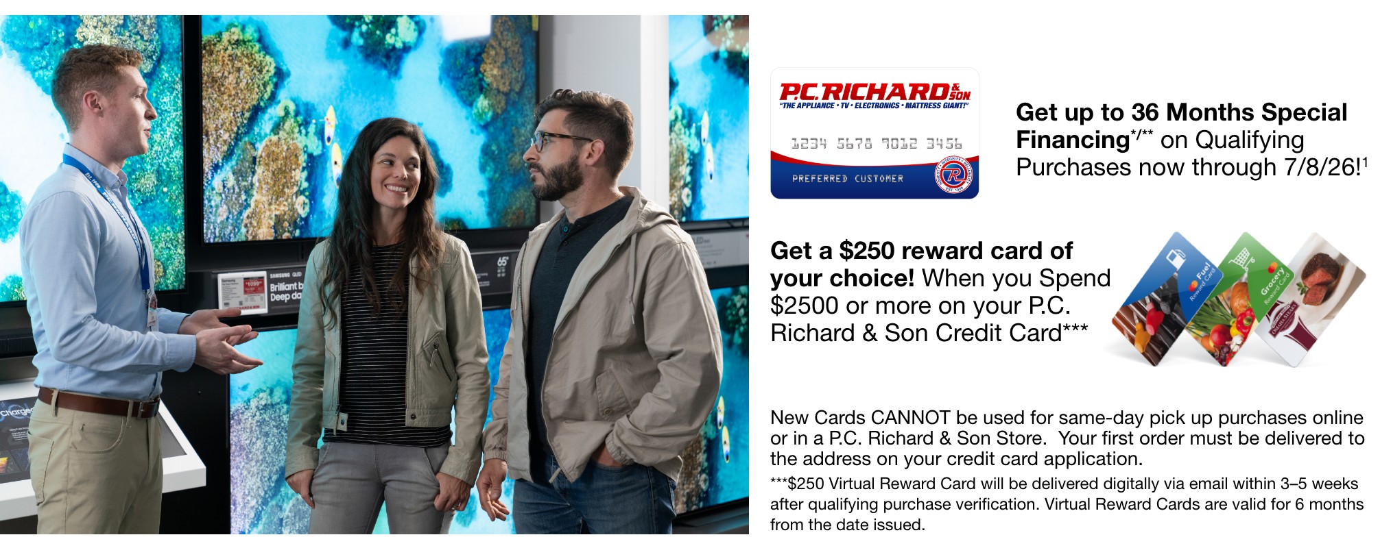 get up to 36 months special financing on qualifying purchases now through 7/8/26 get a 250 dollar reward card of your choice when you spend 2500 dollars or more on your PC Richard and Son Credit Card New card cannot be used for same day pick up purchases online or in a PC Richard and Son store your first order must be delivered to the address on your credit card application 250 dollar virtual reward card will be delivered digitally via email within 3 to 5 weeks after qualifying purchase verification virtual reward cards are valid for six months from the date issued