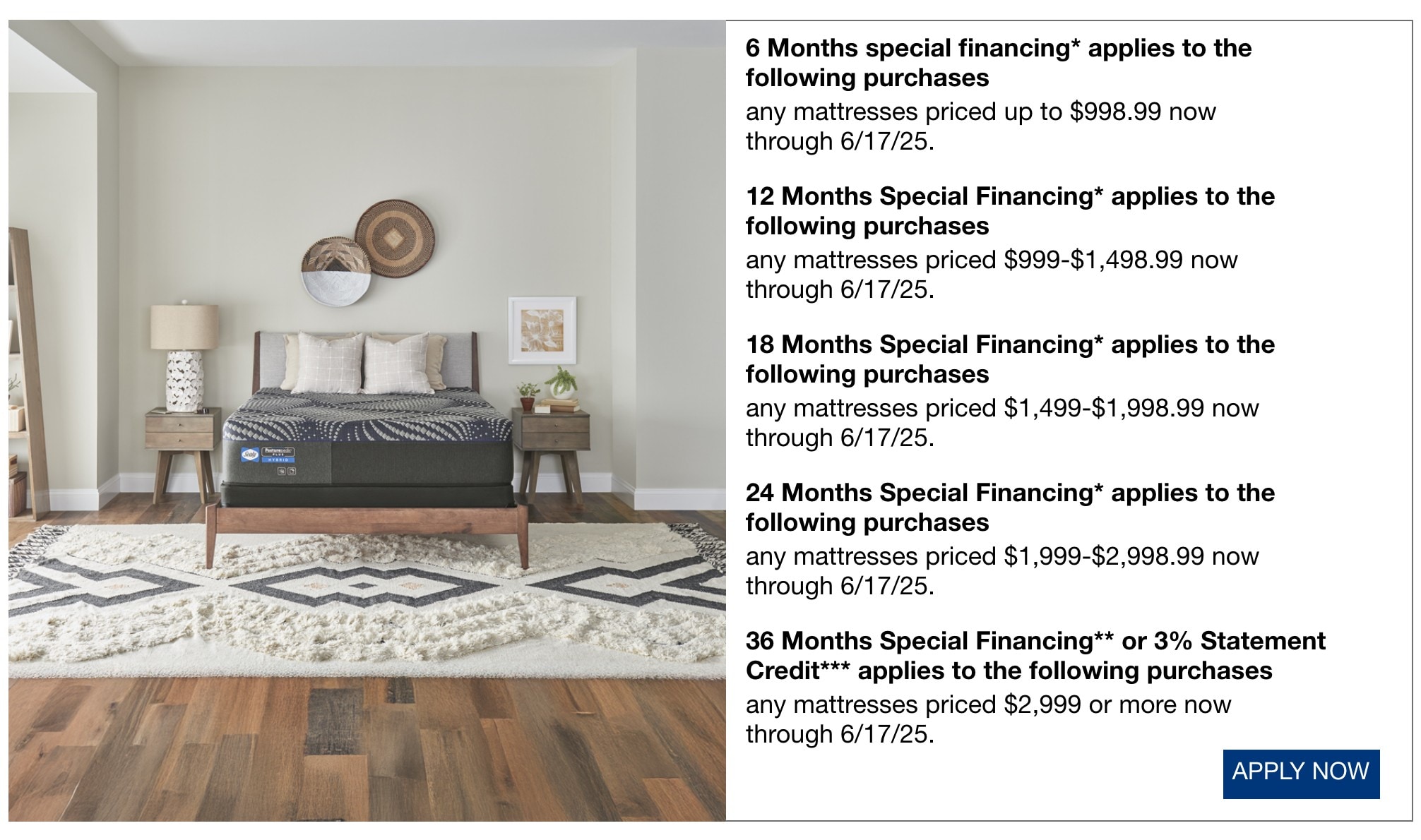6 Months special financing* applies to the following purchases any mattresses priced up to $998.99 now through 6/17/25. 12 Months Special Financing* applies to the following purchases any mattresses priced $999-$1,498.99 now through 6/17/25. 18 Months Special Financing* applies to the following purchases any mattresses priced $1,499-$1,998.99 now through 6/17/25. 24 Months Special Financing* applies to the following purchases any mattresses priced $1,999-$2,998.99 now through 6/17/25. 36 Months Special Financing** or 3% Statement Credit*** applies to the following purchases any mattresses priced $2,999 or more now through 6/17/25.