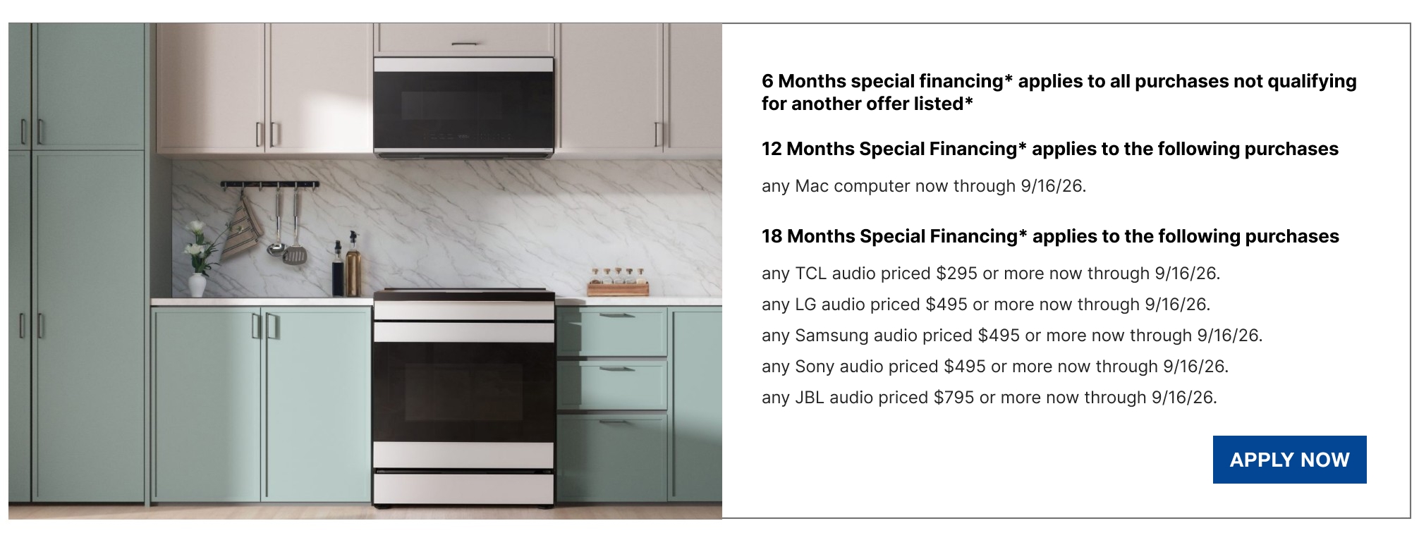 6 Months special financing* applies to all purchases not qualifying for another offer listed*  12 Months Special Financing* applies to the following purchases  any Mac computer now through 9/16/26.  18 Months Special Financing* applies to the following purchases  any TCL audio priced $295 or more now through 9/16/26.  any LG audio priced $495 or more now through 9/16/26.  any Samsung audio priced $495 or more now through 9/16/26.  any Sony audio priced $495 or more now through 9/16/26.  any JBL audio priced $795 or more now through 9/16/26