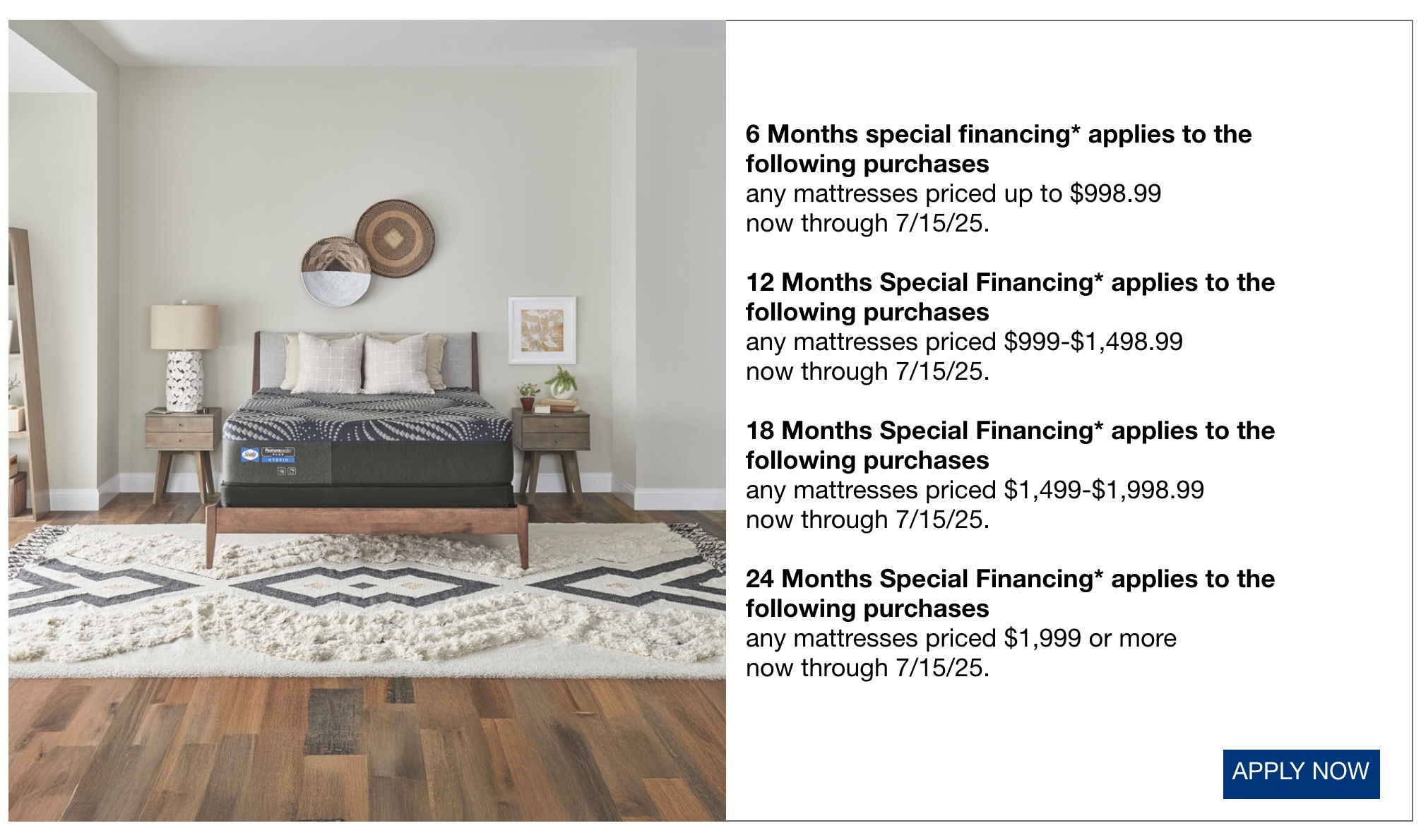 6 Months special financing* applies to the following purchases any mattresses priced up to $998.99 now through 7/15/25. 12 Months Special Financing* applies to the following purchases any mattresses priced $999-$1,498.99 now through 7/15/25. 18 Months Special Financing* applies to the following purchases any mattresses priced $1,499-$1,998.99 now through 7/15/25. 24 Months Special Financing* applies to the following purchases any mattresses priced $1,999 or more now through 7/15/25.