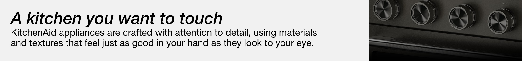 A kitchen you want to touch  KitchenAid appliances are crafted with attention to detail, using materials and textures that feel just as good in your hand as they look to your eye.