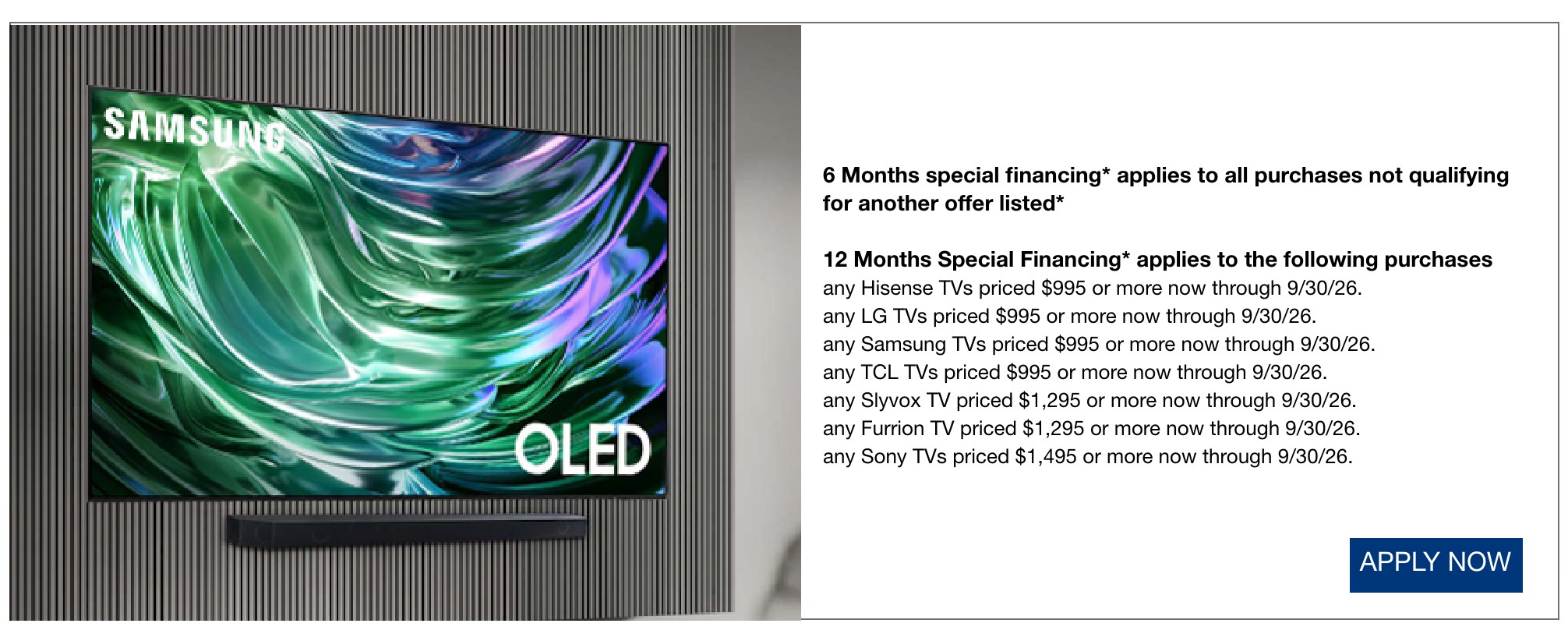 6 Months special financing* applies to all purchases not qualifying for another offer listed*  12 Months Special Financing* applies to the following purchases any Hisense TVs priced $995 or more now through 9/30/26.  any LG TVs priced $995 or more now through 9/30/26.  any Samsung TVs priced $995 or more now through 9/30/26.  any TCL TVs priced $995 or more now through 9/30/26.  any Slyvox TV priced $1,295 or more now through 9/30/26.  any Furrion TV priced $1,295 or more now through 9/30/26.  any Sony TVs priced $1,495 or more now through 9/30/26