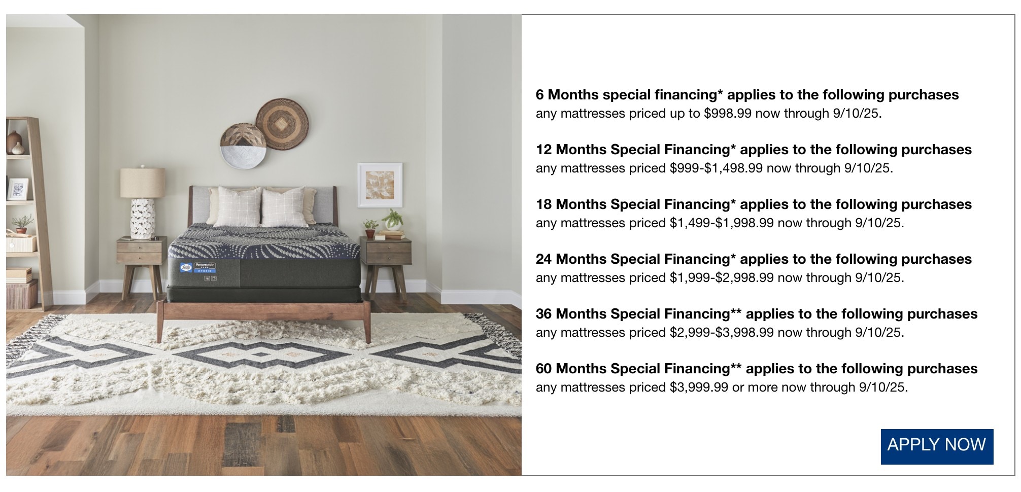 6 Months special financing* applies to the following purchases  any mattresses priced up to $998.99 now through 9/10/25.  12 Months Special Financing* applies to the following purchases any mattresses priced $999-$1,498.99 now through 9/10/25.  18 Months Special Financing* applies to the following purchases any mattresses priced $1,499-$1,998.99 now through 9/10/25.  24 Months Special Financing*  applies to the following purchases any mattresses priced $1,999-$2,998.99 now through 9/10/25.  36 Months Special Financing** applies to the following purchases any mattresses priced $2,999-$3,998.99 now through 9/10/25.  60 Months Special Financing** applies to the following purchases any mattresses priced $3,999.99 or more now through 9/10/25. shop now