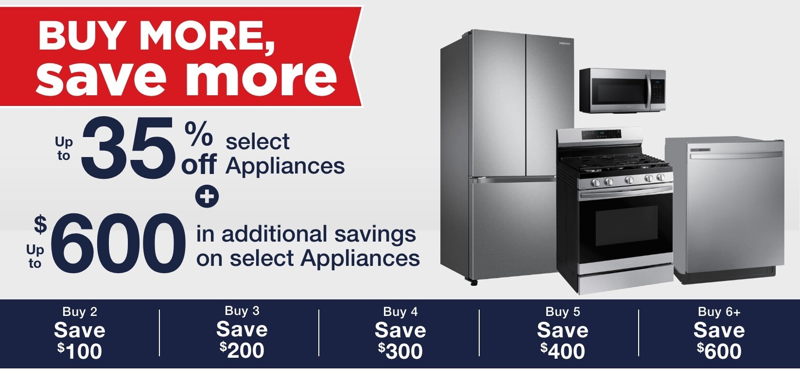 Up to 35% off select appliances + up to $600 in additional savings on select appliances buy 2 save $100 buy 3 save $200 buy 4 save $300 buy 5 save $400 buy 6 save $600