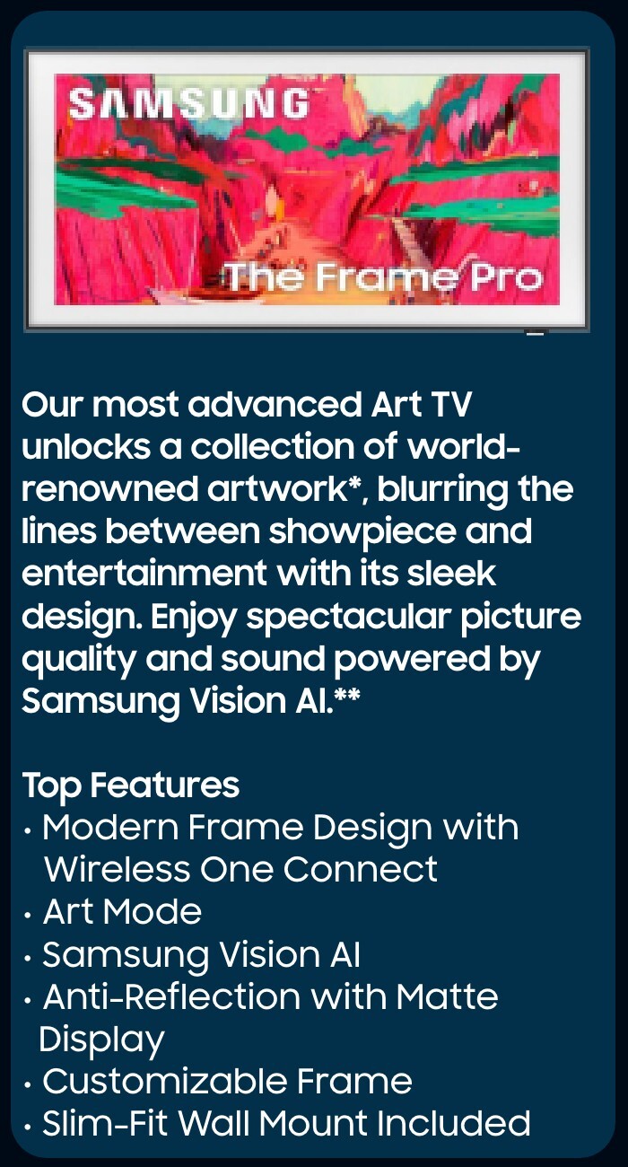 Our most advanced Art TV unlocks a collection of world-renowned artwork*, blurring the lines between showpiece and entertainment with its sleek design. Enjoy spectacular picture quality and sound powered by Samsung Vision AI.**