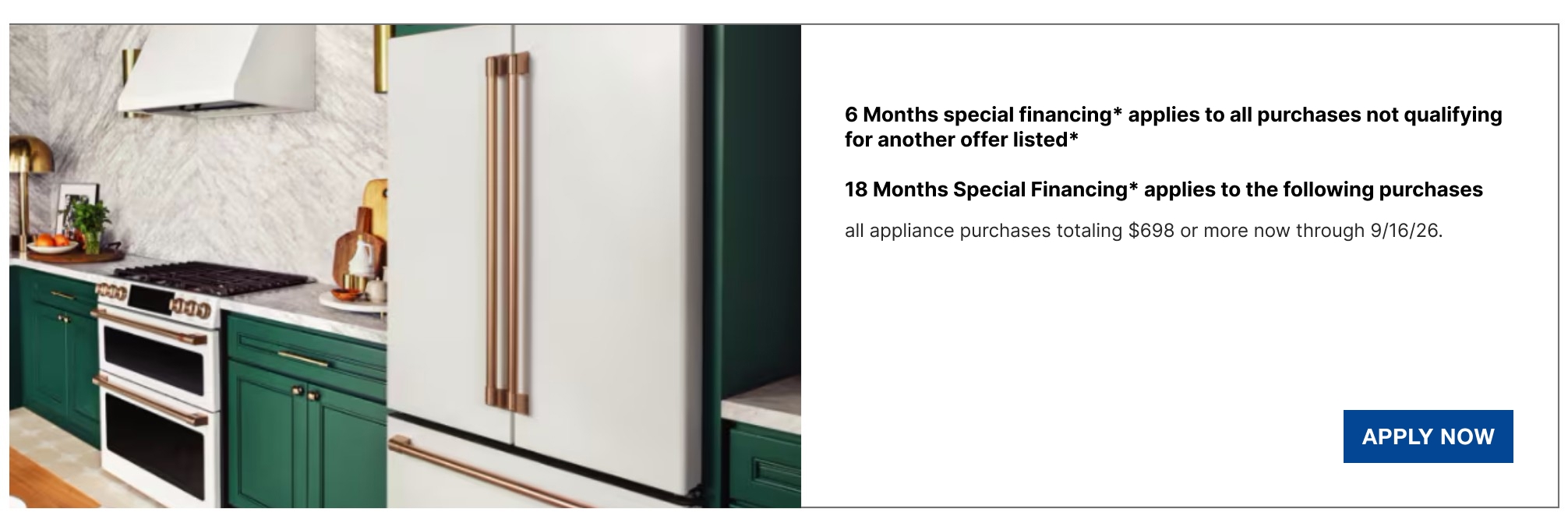 6 Months special financing* applies to all purchases not qualifying for another offer listed*  18 Months Special Financing* applies to the following purchases all appliance purchases totaling $698 or more now through 9/16/26