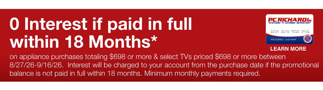 0 Interest if paid in full within 18 Months* on appliance purchases totaling $698 or more & select TVs priced $698 or more between 8/27/26-9/16/26.  Interest will be charged to your account from the purchase date if the promotional balance is not paid in full within 18 months. Minimum monthly payments required. 
