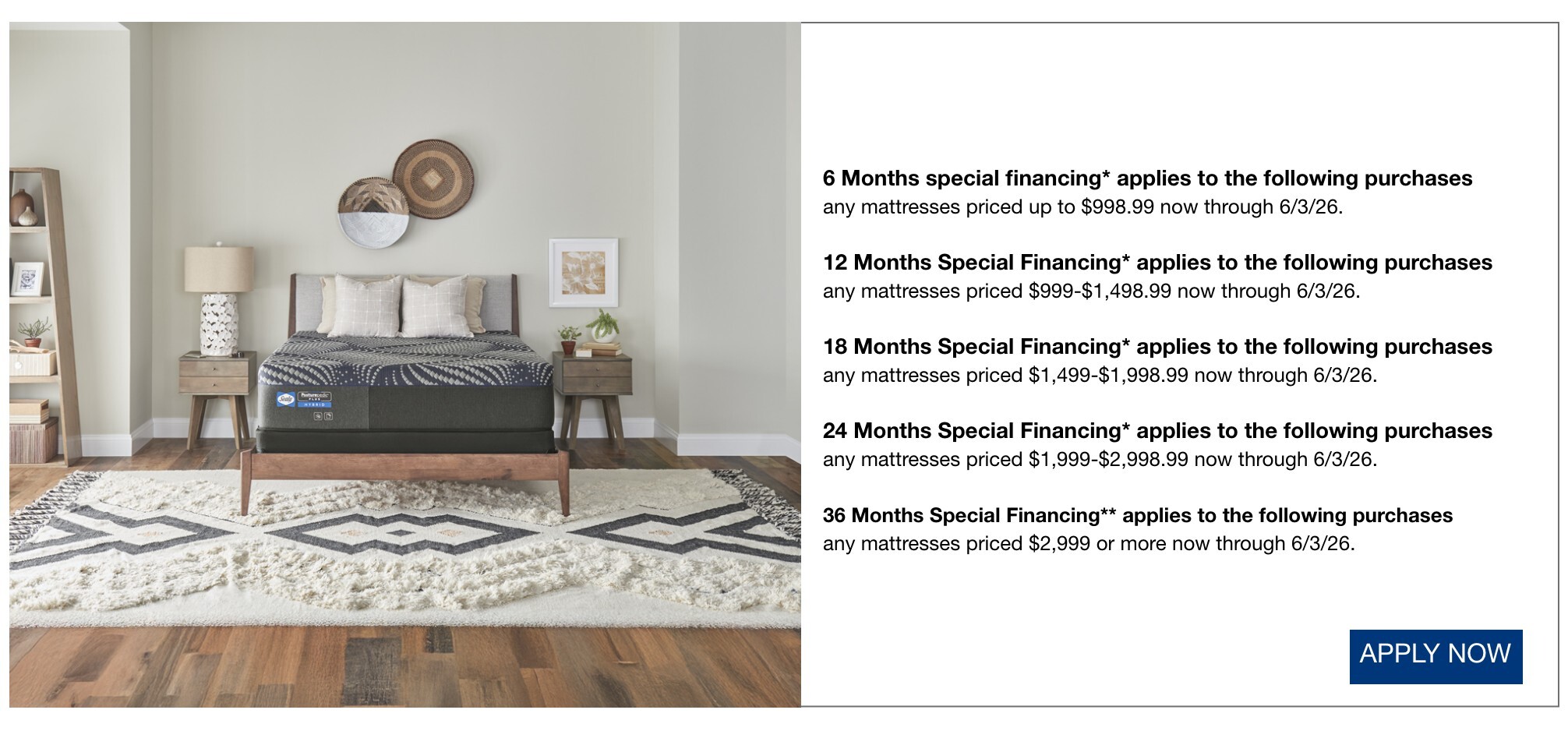 6 Months special financing* applies to the following purchases  any mattresses priced up to $998.99 now through 6/3/26.  12 Months Special Financing* applies to the following purchases any mattresses priced $999-$1,498.99 now through 6/3/26.  18 Months Special Financing* applies to the following purchases any mattresses priced $1,499-$1,998.99 now through 6/3/26.  24 Months Special Financing*  applies to the following purchases any mattresses priced $1,999-$2,998.99 now through 6/3/26.  36 Months Special Financing*/**  applies to the following purchases any mattresses priced $2,999 or more now through 6/3/26.