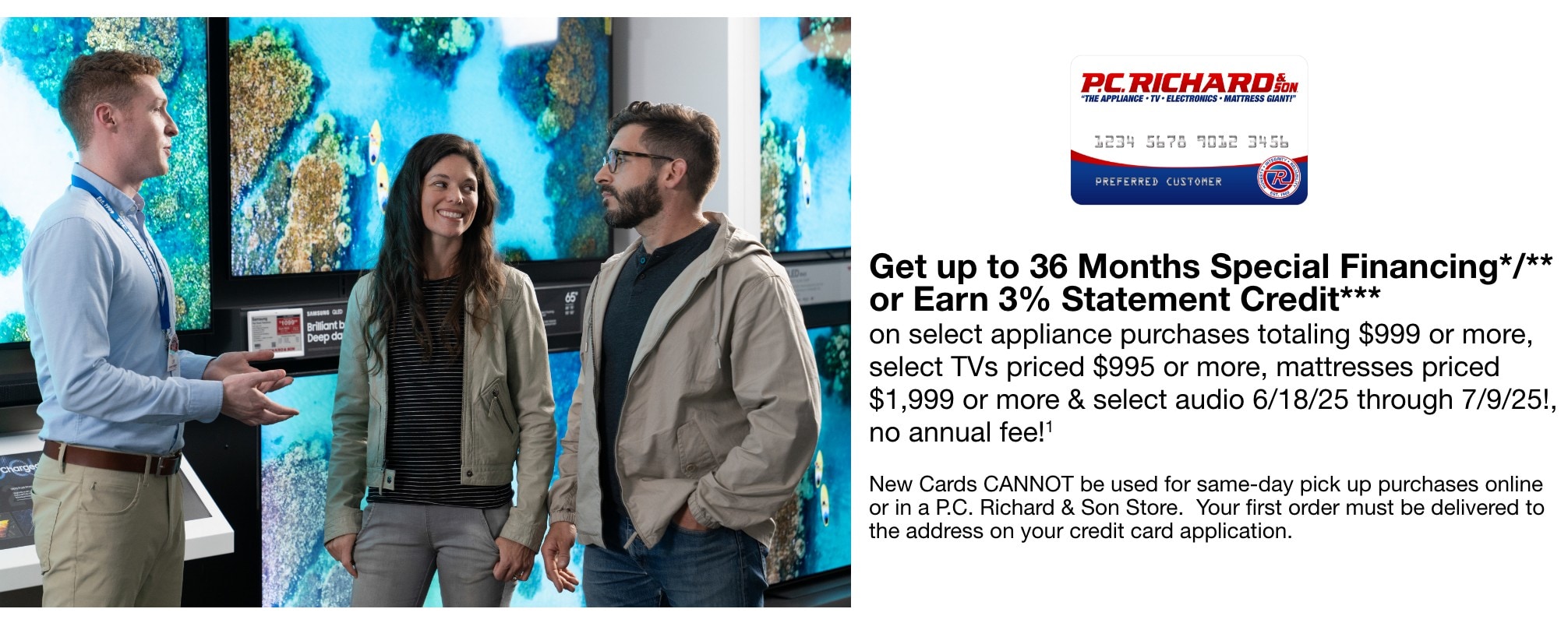 Get up to 36 Months Special Financing*/** or Earn 3% Statement Credit*** on select appliance purchases totaling $999 or more, select TVs priced $995 or more, mattresses priced $1,999 or more & select audio now through 7/9/25!, no annual fee!1 New Cards CANNOT be used for same-day pick up purchases online or in a P.C. Richard & Son Store. Your first order must be delivered to the address on your credit card application.
