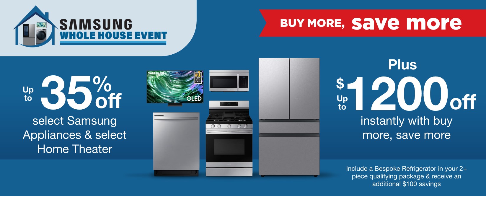 Up to 35% off select Samsung Appliances & select Home Theater plus up to $1200 off instantly with buy more, save more include a bespoke refrigerator in your 2+ piece qualifying package and receive an additional $100 savings 