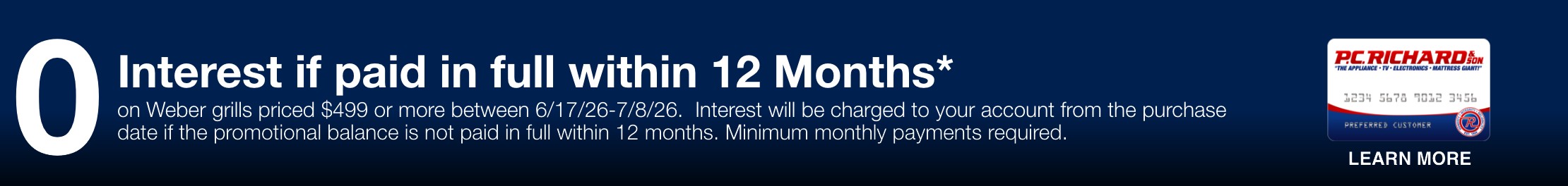 0 Interest if paid in full within 12 months* on weber grills pricd $499 or more between 6/17 - 7/8. Interest will be charged to your account from the purchase date of the promotional balance is not paid in within 12 months. Minimum monthly payments required.