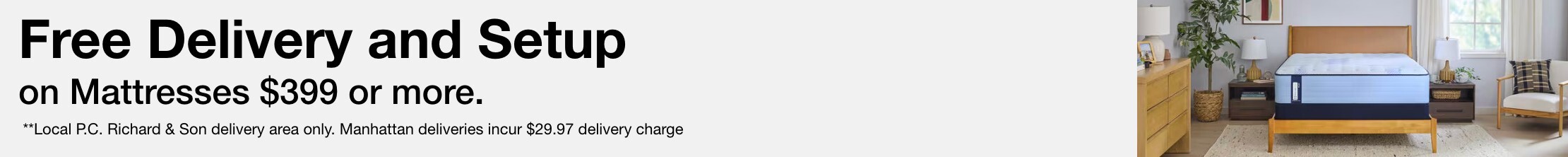 Free Delivery** and setup on Mattresses $399 or more. ** Local P.C. Richard & Son delivery area only. Manhattan deliveries incur $29.97 delivery charge.