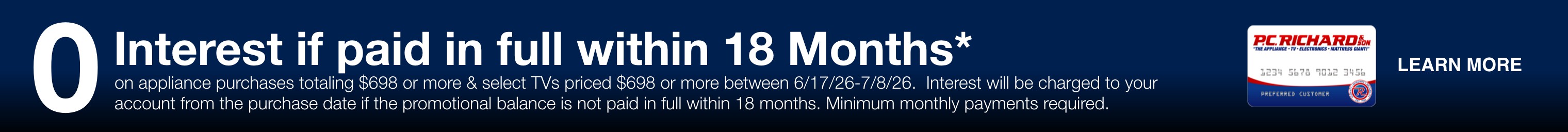 zero percent interest if paid in full within 18 months on appliance purchases totaling 698 dollars or more and select TVs priced 698 dollars or more between 6/17/26 and 7/8/26 interest will be charged to your account from the purchase date if the promotional balance is not paid in full within 18 months minimum monthly payments required