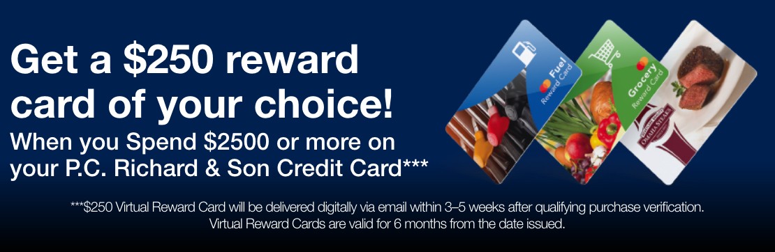 get a 250 dollar reward card of your choice when you spend 2500 dollars or more on your PC Richard and Son Credit cards 250 dollars vitural reward card will be delivered digitally via email within 3 to 5 weeks are qualifying purchase verification virtual reward cards are valid for six months from the date issued