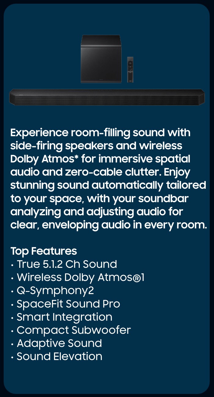 HW-Q800F  Immersive spatial audio enhanced by Dolby Atmos&trade; 3D Sound and side-firing speakers.   Top Features  True 5.1.2 CH Sound Wireless Dolby Atmos  Q-Symphony SpaceFit Sound Pro Plus  Wireless Surround Sound Compatible Game Mode Pro 