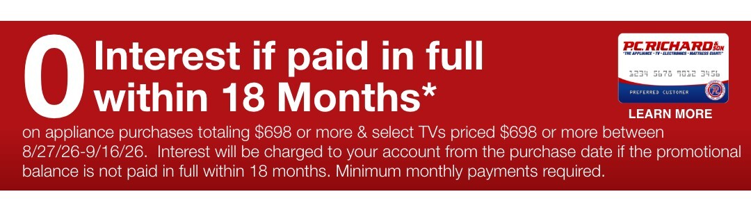 0 Interest if paid in full within 18 Months* on appliance purchases totaling $698 or more & select TVs priced $698 or more between 8/27/26-9/16/26.  Interest will be charged to your account from the purchase date if the promotional balance is not paid in full within 18 months. Minimum monthly payments required. 