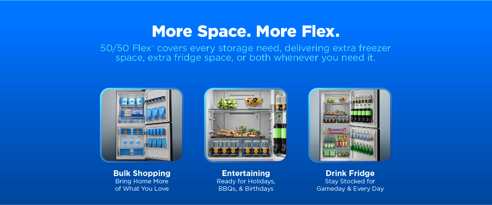 More Space. More Flex. 50/50 Flex supports bulk shopping, entertaining, and drink fridge storage with extra freezer or fridge space.